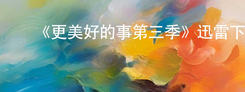 白云云的动漫综艺大全,《更美好的事第三季》迅雷下载/在线观看-都市情感-美剧天堂